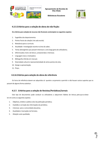 Agrupamento de Escolas de
Vila d’Este
Bibliotecas Escolares
2013/2017
Page9
4.2.5.Critérios para a seleção de obras de não ficção:
Os critérios para seleção de recursos não ficcionais contemplam os seguintes aspetos:
1. Sugestões dos departamentos
2. Pontos fracos da coleção ( de cada escola)
3. Relevância para o currículo.
4. Atualidade –investigação recente na área do saber;
5. Temas abrangentes que possam interessar a uma larga gama de utilizadores;
6. Diferenciados níveis de leitura ,compreensão e interesse;
7. Linguagem clara e motivadora
8. Bibliografia referida em manuais
9. Diversidade cultural e representatividade de vários pontos de vista;
10. Design e apresentação;
11. Preço .
4.2.6.Critérios para seleção de obras de referência
Os livros de referência devem ser adquiridos só quando o orçamento o permitir e não houver outros suportes que os
possam de alguma forma substituir.
4.2.7. Critérios para a seleção de Revistas/Periódicos/Jornais
Este tipo de documentos pode conduzir os utilizadores a adquirirem hábitos de leitura, pelo que se deve
ter em conta os seguintes aspetos:
1. - Objetivos, âmbito e público-alvo da publicação periódica;
2. - Exatidão e correção das informações do periódico;
3. - Interesse para a comunidade educativa;
4. - Qualidade e ilustrações do formato;
5. - Relação custo qualidade;
 