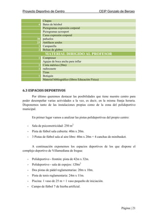 Proyecto Deportivo de Centro CEIP Gonzalo de Berceo
Página | 21
Chapas
4 Bates de béisbol
Pictogramas expresión corporal
Pictogramas acrosport
Caras expresión corporal
38 pañuelos
25 Antifaces azules
1 Campanilla
2 Bolsas de globos
MATERIAL DIRIGIDO AL PROFESOR
1 Compresor
Agujas de boca ancha para inflar
1 Cinta métrica (20m)
1 radiocasete
Tizas
1 Botiquín
Material bibliográfico (libros Educación Física)
6.3 ESPACIOS DEPORTIVOS
Por último queremos destacar las posibilidades que tiene nuestro centro para
poder desempeñar varias actividades a la vez, es decir, en la misma franja horaria.
Disponemos tanto de las instalaciones propias como de la zona del polideportivo
municipal.
En primer lugar vamos a analizar las pistas polideportivas del propio centro:
- Sala de psicomotricidad: 250 m2
- Pista de fútbol sala cubierta: 40m x 20m.
- 3 Pistas de fútbol sala al aire libre: 40m x 20m + 4 canchas de minibasket.
A continuación exponemos los espacios deportivos de los que dispone el
complejo deportivo de Villamediana de Iregua:
- Polideportivo - frontón: pista de 42m x 32m.
- Polideportivo - sala de espejos: 120m2
- Dos pistas de pádel reglamentarias: 20m x 10m.
- Pista de tenis reglamentaria: 24m x 11m.
- Piscina: 1 vaso de 25 m + 1 vaso pequeño de iniciación.
- Campo de fútbol 7 de hierba artificial.
 