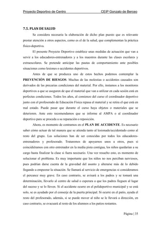 Proyecto Deportivo de Centro CEIP Gonzalo de Berceo
Página | 35
7.5. PLAN DE SALUD
Se considera necesaria la elaboración de dicho plan puesto que es relevante
prestar atención a otros aspectos, como es el de la salud, que complementan la práctica
físico-deportiva.
El presente Proyecto Deportivo establece unas medidas de actuación que van a
servir a los educadores-entrenadores y a los maestros durante las clases escolares y
extraescolares. Se pretende anticipar las pautas de comportamiento ante posibles
situaciones como lesiones o accidentes deportivos.
Antes de que se produzca uno de estos hechos podemos contemplar la
PREVENCIÓN DE RIESGOS. Muchas de las molestias o accidentes causados son
derivados de las precarias condiciones del material. Por ello, instamos a los monitores
deportivos a que se aseguren de que el material que van a utilizar en cada sesión está en
perfectas condiciones. Todos los años, al comienzo del curso el coordinador deportivo
junto con el profesorado de Educación Física repasa el material y se retira el que está en
mal estado. Puede pasar que durante el curso haya objetos o materiales que se
deterioren. Ante esto recomendamos que se informe al AMPA o al coordinador
deportivo para se proceda a su reparación o reposición.
Ahora, es momento de centrarnos en el PLAN DE ACCIDENTE. Es necesario
saber cómo actuar de tal manera que se atienda tanto al lesionado/accidentado como al
resto del grupo. Las soluciones han de ser conocidas por todos los educadores-
entrenadores y profesorado. Trataremos de apoyarnos unos a otros, pues si
coincidiéramos con otro entrenador en la media pista contigua, los niños quedarían a su
cargo hasta finalizar la clase si fuera necesario. Una vez resuelto esto, es momento de
solucionar el problema. Es muy importante que los niños no nos perciban nerviosos,
pues podrían darse cuenta de la gravedad del asunto y alterarse más de lo debido
llegando a empeorar la situación. Se llamará al servicio de emergencias si consideramos
el percance muy grave. En caso contrario, se avisará a los padres y se tomará una
determinación, llevarlo al centro de salud o esperara a que los padres lleguen al lugar
del suceso y se lo lleven. Si el accidente ocurre en el polideportivo municipal y se está
solo, se es ayudado por el conserje de la puerta principal. Si ocurre en el patio, ayuda el
resto del profesorado, además, si se puede mover al niño se le llevará a dirección, en
caso contrario, se evacuará al resto de los alumnos a los patios restantes.
 
