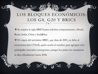 LOS BLOQUES ECONÓMICOS:
LOS G8, G20 Y BRICS
 Se emplea la sigla BRICS para referirse conjuntamente a Brasil,
Rusia; India, China y Sudáfrica.
 El origen del acrónimo BRIC, que data de 2001, se debe al
economista Jim O’Neill, quién acuñó el nombre para agrupar a los
principales mercados emergentes, aunque los países no asumieron
la idea oficialmente hasta 2008.
 