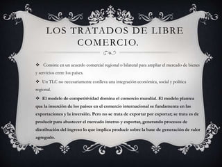 LOS TRATADOS DE LIBRE
COMERCIO.
 Consiste en un acuerdo comercial regional o bilateral para ampliar el mercado de bienes
y servicios entre los países.
 Un TLC no necesariamente conlleva una integración económica, social y política
regional.
 El modelo de competitividad domina el comercio mundial. El modelo plantea
que la inserción de los países en el comercio internacional se fundamenta en las
exportaciones y la inversión. Pero no se trata de exportar por exportar; se trata es de
producir para abastecer el mercado interno y exportar, generando procesos de
distribución del ingreso lo que implica producir sobre la base de generación de valor
agregado.
 