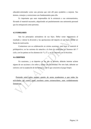 Página | 16
educador-entrenador como una persona que está allí para ayudarles a mejorar. Sus
ánimos, consejos y correcciones son fundamentales para ello.
Es importante que sean responsables de la asistencia a sus entrenamientos,
llevando el material necesario, adquiriendo así paulatinamente una autonomía personal
que les enriquecerá como personas.
4.5 FAMILIARES
Son los principales animadores de sus hijos. Deber restar importancia al
resultado y valorar la diversión y las aportaciones del deporte en sus hijos. Deben ser
fuente de motivación.
Contaremos con su colaboración en ciertas ocasiones; para traer el material al
polideportivo; en las sesiones de natación a la hora de cambiarse los alumnos del 1º
ciclo, con los patines en los alumnos de 1º y 2º y, en las sesiones con la bicicleta.
4.6 ÁRBITROS
En ocasiones, y en deportes en los que se permita, deberán intentar aclarar
alguna de sus acciones a los niños y actuar con flexibilidad. Por otro lado, deberán ser
estrictos con la aceptación de las normas y con lo que concierne al juego limpio.
Poniendo entre todos nuestro granito de arena ayudaremos a que todas las
actividades del centro, tanto escolares como extraescolares, sean verdaderamente
formativas.
 