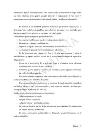 Página | 19
competencia digital, dando relevancia a las redes sociales y la creación de blogs, en los
que tanto alumnos como padres pueden observar el seguimiento de las clases y
encontrar recursos relacionados con los temas abordados y ampliar su información.
En relación a los objetivos queremos mencionar que el Plan Integral para la
Actividad Física y el Deporte establece unos objetivos generales y, por otro lado, unos
objetivos específicos referentes, en este caso, a la edad escolar.
Son cuatro los grandes objetivos que se identifican:
1. Incrementar notablemente nuestro nivel de práctica deportiva.
2. Generalizar el deporte en edad escolar.
3. Impulsar el deporte como una herramienta de inclusión social.
4. Avanzar en la igualdad efectiva entre mujeres y hombres.
En los programas que establece el Plan A+D, el tercer programa es el de la
actividad física y deporte en edad escolar. En él se concretan los objetivos específicos
del programa:
1. Promover la concepción de la actividad física y el deporte como elemento
fundamental de un estilo de vida saludable.
2. Favorecer que los centros educativos se constituyan como agentes promotores
de estilos de vida saludables.
Una de las medidas propuestas para hacer frente a estos ambiciosos objetivos es
la creación del Proyecto Deportivo de Centro.
Una vez expuestos los objetivos que se persiguen de modo general y conocida la
realidad de nuestro centro, podemos establecer unos objetivos precisos y realistas para
conseguir durante el presente año 2016-17.
Así, los objetivos generales de nuestro programa son:
- Adquirir competencia motriz.
- Integrar hábitos saludables.
- Adquirir valores y habilidades sociales.
- Incrementar la participación de los alumnos en las actividades físico-deportivas
en horario escolar y extraescolar.
En torno a estos cuatro grandes objetivos de carácter general formulamos los de
carácter específico:
 
