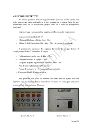 Página | 26
6.3 ESPACIOS DEPORTIVOS
Por último queremos destacar las posibilidades que tiene nuestro centro para
poder desempeñar varias actividades a la vez, es decir, en la misma franja horaria.
Disponemos tanto de las instalaciones propias como de la zona del polideportivo
municipal.
En primer lugar vamos a analizar las pistas polideportivas del propio centro:
- Sala de psicomotricidad: 250 m2
- 1 Pista de fútbol sala cubierta: 40m x 20m.
- 3 Pistas de fútbol sala al aire libre: 40m x 20m + 4 canchas de minibasket.
A continuación exponemos los espacios deportivos de los que dispone el
complejo deportivo de Villamediana de Iregua:
- Polideportivo - frontón: pista de 44m x 32m.
- Polideportivo - sala de espejos: 120m2
- Dos pistas de pádel reglamentarias cubiertas: 20m x 10m.
- Pista de tenis reglamentaria: 24m x 11m.
- Piscina: 1 vaso de 25 m + 1 vaso pequeño de iniciación.
- Campo de fútbol 8 de hierba artificial.
Para garantizar que todos los alumnos del centro realizan alguna actividad
deportiva o no en el recreo, hemos dispuesto un cuadrante por cursos para una mejor
organización y funcionamiento del centro.
Recreos 1º, 2º y 3º Recreos 4º, 5º y 6º
 