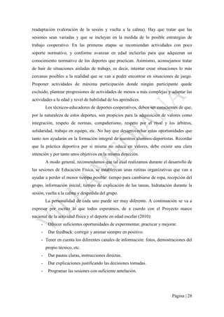 Página | 28
readaptación (valoración de la sesión y vuelta a la calma). Hay que tratar que las
sesiones sean variadas y que se incluyan en la medida de lo posible estrategias de
trabajo cooperativo. En las primeras etapas se recomiendan actividades con poco
soporte normativo, y conforme avanzan en edad incluirlas para que adquieran un
conocimiento normativo de los deportes que practican. Asimismo, aconsejamos tratar
de huir de situaciones aisladas de trabajo, es decir, intentar crear situaciones lo más
cercanas posibles a la realidad que se van a poder encontrar en situaciones de juego.
Proponer actividades de máxima participación donde ningún participante quede
excluido, plantear progresiones de actividades de menos a más complejas y adaptar las
actividades a la edad y nivel de habilidad de los aprendices.
Los técnicos-educadores de deportes cooperativos, deben ser conscientes de que,
por la naturaleza de estos deportes, son propicios para la adquisición de valores como
integración, respeto de normas, compañerismo, respeto por el rival y los árbitros,
solidaridad, trabajo en equipo, etc. No hay que desaprovechar estas oportunidades que
tanto nos ayudarán en la formación integral de nuestros alumnos-deportistas. Recordar
que la práctica deportiva por sí misma no educa en valores, debe existir una clara
intención y por tanto unos objetivos en la misma dirección.
A modo general, recomendamos que tal cual realizamos durante el desarrollo de
las sesiones de Educación Física, se establezcan unas rutinas organizativas que van a
ayudar a perder el menor tiempo posible: tiempo para cambiarse de ropa, recepción del
grupo, información inicial, tiempo de explicación de las tareas, hidratación durante la
sesión, vuelta a la calma y despedida del grupo.
La personalidad de cada uno puede ser muy diferente. A continuación se va a
expresar por escrito lo que todos esperamos, de a cuerdo con el Proyecto marco
nacional de la actividad física y el deporte en edad escolar (2010):
- Ofrecer suficientes oportunidades de experimentar, practicar y mejorar.
- Dar feedback: corregir y animar siempre en positivo.
- Tener en cuenta los diferentes canales de información: fotos, demostraciones del
propio técnico, etc.
- Dar pautas claras, instrucciones directas.
- Dar explicaciones justificando las decisiones tomadas.
- Programar las sesiones con suficiente antelación.
 