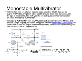 Monostable Multivibrator
• Multivibrators have two different electrical states, an output “HIGH” state and an
output “LOW” state giving them either a stable or quasi-stable state depending upon
the type of multivibrator. One such type of a two state pulse generator configuration
are called Monostable Multivibrators.
• Monostable Multivibrators have only ONE stable state (hence their name: “Mono”), and
produce a single output pulse when it is triggered externally. Monostable Multivibrators only
return back to their first original and stable state after a period of time determined by the
time constant of the RC coupled circuit.
 