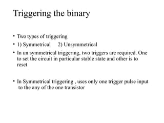 Triggering the binary
• Two types of triggering
• 1) Symmetrical 2) Unsymmetrical
• In un symmetrical triggering, two triggers are required. One
to set the circuit in particular stable state and other is to
reset
• In Symmetrical triggering , uses only one trigger pulse input
to the any of the one transistor
 