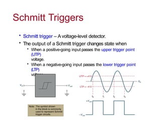 Schmitt Triggers
• Schmitt trigger – Avoltage-level detector.
• The output of a Schmitt trigger changes state when
• When a positive-going input passes the upper trigger point
(UTP)
voltage.
• When a negative-going input passes the lower trigger point
(LTP)
voltage.
 