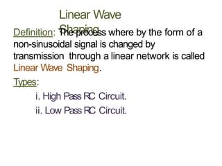 Linear Wave
Shaping
Definition: The process where by the form of a
non-sinusoidal signal is changed by
transmission through a linear network is called
Linear Wave Shaping.
Types:
i. High Pass RC Circuit.
ii. Low Pass RC Circuit.
 