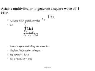• Assume NPN transistor with
• Let
vardhaman
Astable multivibrator to generate a square wave of 1
kHz:
 25
h fe
Ic
5mA
Vcc

12V
T1T2 T/2
• Assume symmetrical square wave i.e.
• Neglect the junction voltages.
• We have f= 1 kHz
• So, T=1/1kHz = 1ms
 