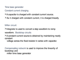 Time base generator
Constant current charging
Acapacitor is charged with constant current source.
As it charged with constant current, it is charged linearly.
Miller circuit:
Integrator is used to convert a step waveform to ramp
waveform. Bootstrap circuits
Aconstant current source is obtained by maintaining nearly
constant
voltage across the fixed resistor in series with capacitor.
Compensating network is used to improve the linearity of
bootstrap and
miller time base generator
 