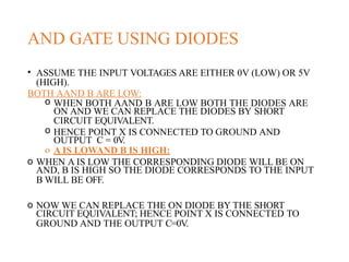 AND GATE USING DIODES
• ASSUME THE INPUT VOLTAGES ARE EITHER 0V (LOW) OR 5V
(HIGH).
BOTH AAND B ARE LOW:
o WHEN BOTH AAND B ARE LOW BOTH THE DIODES ARE
ON AND WE CAN REPLACE THE DIODES BY SHORT
CIRCUIT EQUIVALENT.
o HENCE POINT X IS CONNECTED TO GROUND AND
OUTPUT C = 0V.
o A IS LOWAND B IS HIGH:
o WHEN A IS LOW THE CORRESPONDING DIODE WILL BE ON
AND, B IS HIGH SO THE DIODE CORRESPONDS TO THE INPUT
B WILL BE OFF.
o NOW WE CAN REPLACE THE ON DIODE BY THE SHORT
CIRCUIT EQUIVALENT; HENCE POINT X IS CONNECTED TO
GROUND AND THE OUTPUT C=0V.
 