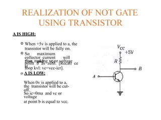 REALIZATION OF NOT GATE
USING TRANSISTOR
A IS HIGH:
o When +5v is applied to a, the
transistor will be fully on.
o So maximum
collector current will
flow and vcc
=icr, making vc or voltage
at
point b as zero. [Recall ce
loop kvl: vc=vcc-icr].
o A IS LOW:
When 0v is applied to a,
the transistor will be cut-
off.
So ic=0ma and vc or
voltage
at point b is equal to vcc.
 
