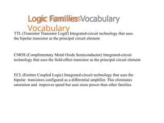 Logic Families
Vocabulary
TTL (Transistor Transistor Logic) Integrated-circuit technology that uses
the bipolar transistor as the principal circuit element.
CMOS (Complimentary Metal Oxide Semiconductor) Integrated-circuit
technology that uses the field-effect transistor as the principal circuit element.
ECL (Emitter Coupled Logic) Integrated-circuit technology that uses the
bipolar transistors configured as a differential amplifier. This eliminates
saturation and improves speed but uses more power than other families.
 
