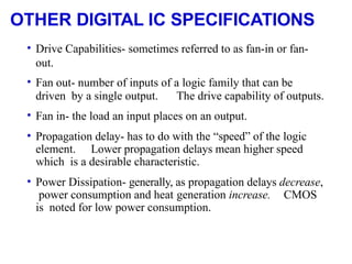 OTHER DIGITAL IC SPECIFICATIONS
• Drive Capabilities- sometimes referred to as fan-in or fan-
out.
• Fan out- number of inputs of a logic family that can be
driven by a single output. The drive capability of outputs.
• Fan in- the load an input places on an output.
• Propagation delay- has to do with the “speed” of the logic
element. Lower propagation delays mean higher speed
which is a desirable characteristic.
• Power Dissipation- generally, as propagation delays decrease,
power consumption and heat generation increase. CMOS
is noted for low power consumption.
 