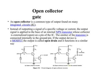 Open collector
gate
• An open collector is a common type of output found on many
integrated circuits (IC).
• Instead of outputting a signal of a specific voltage or current, the output
signal is applied to the base of an internal NPN transistor whose collector
is externalized (open) on a pin of the IC. The emitter of the transistor is
connected internally to the ground pin. If the output device is
a MOSFET the output is called open drain and it functions in a similar
way.
 