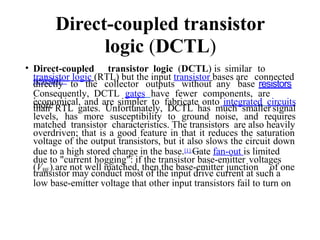 Direct-coupled transistor
logic (DCTL)
• Direct-coupled transistor logic (DCTL) is similar to
resistor–
transistor logic (RTL) but the input transistor bases are connected
directly to the collector outputs without any base resistors
.
Consequently, DCTL gates have fewer components, are
more
economical, and are simpler to fabricate onto integrated circuits
than RTL gates. Unfortunately, DCTL has much smaller signal
levels, has more susceptibility to ground noise, and requires
matched transistor characteristics. The transistors are also heavily
overdriven; that is a good feature in that it reduces the saturation
voltage of the output transistors, but it also slows the circuit down
due to a high stored charge in the base.[1] Gate fan-out is limited
due to "current hogging": if the transistor base-emitter voltages
(VBE) are not well matched, then the base-emitter junction of one
transistor may conduct most of the input drive current at such a
low base-emitter voltage that other input transistors fail to turn on
 