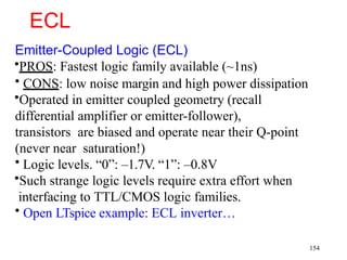 ECL
Emitter-Coupled Logic (ECL)
•PROS: Fastest logic family available (~1ns)
• CONS: low noise margin and high power dissipation
•Operated in emitter coupled geometry (recall
differential amplifier or emitter-follower),
transistors are biased and operate near their Q-point
(never near saturation!)
• Logic levels. “0”: –1.7V. “1”: –0.8V
•Such strange logic levels require extra effort when
interfacing to TTL/CMOS logic families.
• Open LTspice example: ECL inverter…
154
 