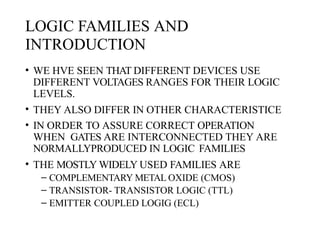 LOGIC FAMILIES AND
INTRODUCTION
• WE HVE SEEN THAT DIFFERENT DEVICES USE
DIFFERENT VOLTAGES RANGES FOR THEIR LOGIC
LEVELS.
• THEY ALSO DIFFER IN OTHER CHARACTERISTICE
• IN ORDER TO ASSURE CORRECT OPERATION
WHEN GATES ARE INTERCONNECTED THEY ARE
NORMALLYPRODUCED IN LOGIC FAMILIES
• THE MOSTLY WIDELY USED FAMILIES ARE
– COMPLEMENTARY METAL OXIDE (CMOS)
– TRANSISTOR- TRANSISTOR LOGIC (TTL)
– EMITTER COUPLED LOGIG (ECL)
 
