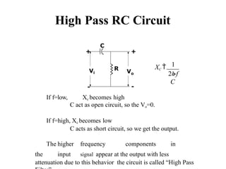 High Pass RC Circuit
R
+
Vo
C
+
-
Vi
-
If f=low, Xc becomes high
C act as open circuit, so the Vo=0.
If f=high, Xc becomes low
C acts as short circuit, so we get the output.
The higher frequency components in
the input signal appear at the output with less
attenuation due to this behavior the circuit is called “High Pass
XC  1
2f
C
 