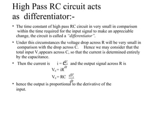 High Pass RC circuit acts
as differentiator:-
• The time constant of high pass RC circuit in very small in comparison
within the time required for the input signal to make an appreciable
change, the circuit is called a “differentiator”.
• Under this circumstances the voltage drop across R will be very small in
comparison with the drop across C. Hence we may consider that the
total input Vi appears across C, so that the current is determined entirely
by the capacitance.
and the output signal across R is
• Then the current is i = C
V0 = iR
V0 = RC
• hence the output is proportional to the derivative of the
input.
 