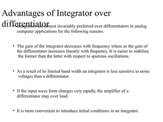 Advantages of Integrator over
differentiator
• Integrators are almost invariably preferred over differentiators in analog
computer applications for the following reasons.
• The gain of the integrator decreases with frequency where as the gain of
the differentiator increases linearly with frequency. It is easier to stabilize
the former than the latter with respect to spurious oscillations.
• As a result of its limited band width an integrator is less sensitive to noise
voltages than a differentiator.
• If the input wave form changes very rapidly, the amplifier of a
differentiator may over load.
• It is more convenient to introduce initial conditions in an integrator.
 