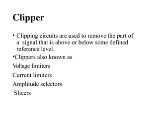 Clipper
• Clipping circuits are used to remove the part of
a signal that is above or below some defined
reference level.
•Clippers also known as
Voltage limiters
Current limiters
Amplitude selectors
Slicers
 