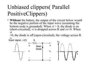 Unbiased clippers( Parallel
PositiveClippers)
• Without the battery, the output of the circuit below would
be the negative portion of the input wave (assuming the
bottom node is grounded). When vi > 0, the diode is on
(short-circuited), vi is dropped across R and vo=0. When
vi
<0, the diode is off (open-circuited), the voltage across R
is
zero and vo=vi.
 