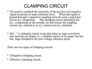 CLAMPING CIRCUIT
• The need to establish the extremity of the positive (or) negative
signal excursion at some reference level. When the signal is
passed through a capacitive coupling network such a signal has
lost its d.c. component. The clamping circuit introduces the
d.c. components at the outside, for this reason the coupling
circuits are referred to as d.c. restore (or) d.c. reinserter.
• Def : “ A clamping circuit is one that takes an input waveform
and provides an output i.e., a faithful replica of its shape, but has
one edge clamped to the zero voltage reference point.
There are two types of clamping circuits.
• 1)Negative clamping circuit.
• 2)Positive clamping circuit.
 