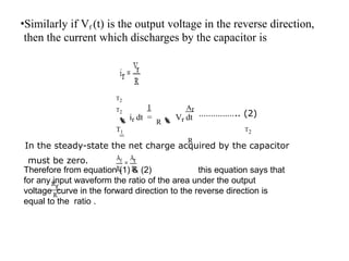 •Similarly if Vf (t) is the output voltage in the reverse direction,
then the current which discharges by the capacitor is
1 Ar
T2
T2
ir dt =
R Vr dt
=
R
…………….. (2)
T1 T2
In the steady-state the net charge acquired by the capacitor
must be zero.
Therefore from equation (1) & (2) this equation says that
for any input waveform the ratio of the area under the output
voltage curve in the forward direction to the reverse direction is
equal to the ratio .
 