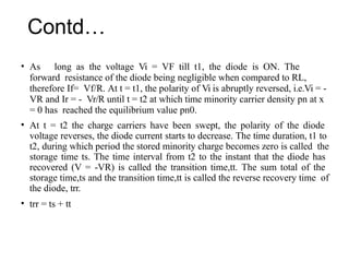 Contd…
• As long as the voltage Vi = VF till t1, the diode is ON. The
forward resistance of the diode being negligible when compared to RL,
therefore If= Vf/R. At t = t1, the polarity of Vi is abruptly reversed, i.e.Vi = -
VR and Ir = - Vr/R until t = t2 at which time minority carrier density pn at x
= 0 has reached the equilibrium value pn0.
• At t = t2 the charge carriers have been swept, the polarity of the diode
voltage reverses, the diode current starts to decrease. The time duration, t1 to
t2, during which period the stored minority charge becomes zero is called the
storage time ts. The time interval from t2 to the instant that the diode has
recovered (V = -VR) is called the transition time,tt. The sum total of the
storage time,ts and the transition time,tt is called the reverse recovery time of
the diode, trr.
• trr = ts + tt
 