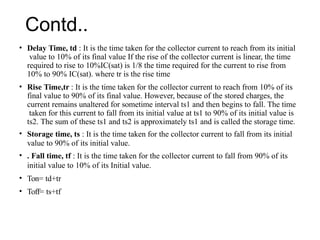 Contd..
• Delay Time, td : It is the time taken for the collector current to reach from its initial
value to 10% of its final value If the rise of the collector current is linear, the time
required to rise to 10%IC(sat) is 1/8 the time required for the current to rise from
10% to 90% IC(sat). where tr is the rise time
• Rise Time,tr : It is the time taken for the collector current to reach from 10% of its
final value to 90% of its final value. However, because of the stored charges, the
current remains unaltered for sometime interval ts1 and then begins to fall. The time
taken for this current to fall from its initial value at ts1 to 90% of its initial value is
ts2. The sum of these ts1 and ts2 is approximately ts1 and is called the storage time.
• Storage time, ts : It is the time taken for the collector current to fall from its initial
value to 90% of its initial value.
• . Fall time, tf : It is the time taken for the collector current to fall from 90% of its
initial value to 10% of its Initial value.
• Ton= td+tr
• Toff= ts+tf
 