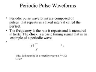 Periodic Pulse Waveforms
• Periodic pulse waveforms are composed of
pulses that repeats in a fixed interval called the
period.
• The frequency is the rate it repeats and is measured
in hertz. The clock is a basic timing signal that is an
example of a periodic wave.
•
T  1 z
f
What is the period of a repetitive wave if f = 3.2
GHz?
 