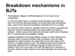 Breakdown mechanisms in
BJTs
• The breakdown voltage of a BJTalso depends on the chosen circuit
configuration:
• In a common base mode (i.e. operation where the base is grounded and
forms the common electrode between the emitter-base input and collector-
base output of the device) the breakdown resembles that of a p-n diode.
• In a common emitter mode (i.e. operation where the emitter is grounded and
forms the common electrode between the base-emitter input and the
collector- emitter output of the device) the transistor action further influences
the I-V characteristics and breakdown voltage.
• Avalanche breakdown of the base-collector junction is further influenced by
transistor action in common-emitter mode of operation, since the holes
generated by impact ionization are pulled back into the base region which
results in an additional base current. This additional base current causes an
even larger additional flow of electrons through the base and into the
collector due to the current gain of the BJT
.This larger flow of electrons in
the base collector junction causes an even larger generation of electron-hole
pairs.
 