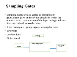 Sampling Gates
• Sampling Gates are also called as Transmission
gates ,linear gates and selection circuits,in which the
output is exact reproduction of the input during a selected
time interval and zero otherwise.
• It has two inputs – gating signal, rectangular wave
• Two types
• Unidirectional
• Bidirectional
Gating
Input
Sampling Gate
Output
 