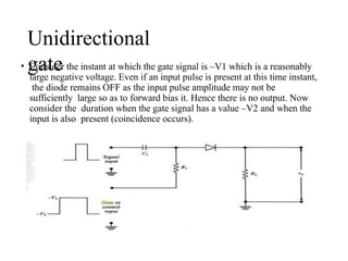Unidirectional
gate
• Consider the instant at which the gate signal is –V1 which is a reasonably
large negative voltage. Even if an input pulse is present at this time instant,
the diode remains OFF as the input pulse amplitude may not be
sufficiently large so as to forward bias it. Hence there is no output. Now
consider the duration when the gate signal has a value –V2 and when the
input is also present (coincidence occurs).
 