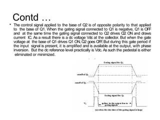 Contd …
• The control signal applied to the base of Q2 is of opposite polarity to that applied
to the base of Q1. When the gating signal connected to Q1 is negative, Q1 is OFF
and at the same time the gating signal connected to Q2 drives Q2 ON and draws
current IC. As a result there is a dc voltage Vdc at the collector. But when the gate
voltage at the base of Q1 drives Q1 ON, Q2 goes OFF
. But during this gate period if
the input signal is present, it is amplified and is available at the output, with phase
inversion. But the dc reference level practically is Vdc. As such the pedestal is either
eliminated or minimized.
 