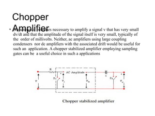 Chopper
Amplifier
• Sometimes it becomes necessary to amplify a signal v that has very small
dv/dt and that the amplitude of the signal itself is very small, typically of
the order of millivolts. Neither, ac amplifiers using large coupling
condensers nor dc amplifiers with the associated drift would be useful for
such an application. A chopper stabilized amplifier employing sampling
gates can be a useful choice in such a applications
 