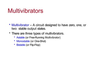 Multivibrators
• Multivibrator – A circuit designed to have zero, one, or
two stable output states.
• There are three types of multivibrators.
• Astable (or Free-Running Multivibrator)
• Monostable (or One-Shot)
• Bistable (or Flip-Flop)
 