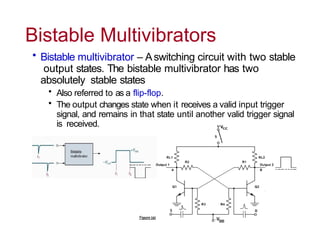 Bistable Multivibrators
• Bistable multivibrator – Aswitching circuit with two stable
output states. The bistable multivibrator has two
absolutely stable states
• Also referred to as a flip-flop.
• The output changes state when it receives a valid input trigger
signal, and remains in that state until another valid trigger signal
is received.
 