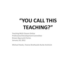 “YOU CALL THIS
         TEACHING?”
Teaching MLIS Classes Online
Professional Development Committee
Brown Bag Lunch Series
January 18, 2012

Michael Hooks, Yvonne Brathwaite Burke Archivist
 