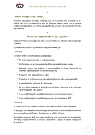 AGRUPAMENTO DE ESCOLAS DA PEDRULHA 
4 
IV 
1. Futuras aquisições: níveis a alcançar. 
Da análise efectuada às colecções, verifica-se ainda um desiquilibrio entre o material livro e o material não livro e um desiquilíbrio entre as diferentes áreas do saber que se pretende contrariar, salvaguardando, no entanto, as sugestões de aquisição provenientes dos diferentes departamentos. 
V 
POLÍTICA DE DESENVOLVIMENTO DAS COLECÇÕES 
O desenvolvimento das colecções das BE do agrupamento faz-se, sobretudo, através da compra e da oferta. 
O processo de aquisição compreende uma fase prévia de selecção. 
1. Selecção 
Constituem critérios ou factores decisivos da selecção: 
 Os limites orçamentais (para as obras compradas); 
 Conformidade com as necessidades dos diferentes departamentos e escolas; 
 Assegurar, sempre que possível, a proporcionalidade do fundo documental nos diferentes suportes (material livro e material não livro); 
 O equilíbrio entre todas as áreas do saber; 
 O equilíbrio de fundo documental adequado aos diferentes ciclos servidos pelas BE; 
 A actualidade e/ou pertinência dos documentos; 
 As propostas e sugestões de aquisição dos utilizadores, desde que se encontrem em conformidade com estes critérios. 
 A não existência da obra ou edição nas colecções das bibliotecas escolares; 
 A não existência da obra ou edição nas colecções das bibliotecas do GTC 
2. Compras 
As obras adquiridas por compra constituem a parte mais importante do fundo documental. 
As aquisições por compra têm em consideração a necessidade de valorizar determinadas áreas com necessidade de actualização e de acordo com os critérios definidos. 
Na gestão do orçamento, a BE deve prever anualmente, uma verba que permita a manutenção, actualização e desenvolvimento da colecção e apresentar, à Direcção da Escola, uma proposta de orçamento.  
