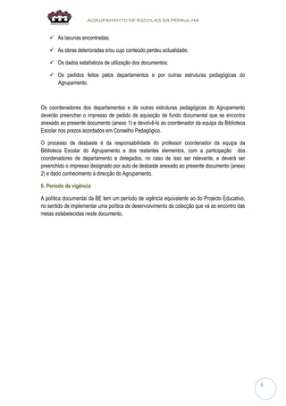 AGRUPAMENTO DE ESCOLAS DA PEDRULHA 
6 
 As lacunas encontradas; 
 As obras deterioradas e/ou cujo conteúdo perdeu actualidade; 
 Os dados estatísticos de utilização dos documentos; 
 Os pedidos feitos pelos departamentos e por outras estruturas pedagógicas do Agrupamento. 
Os coordenadores dos departamentos e de outras estruturas pedagógicas do Agrupamento deverão preencher o impresso de pedido de aquisição de fundo documental que se encontra anexado ao presente documento (anexo 1) e devolvê-lo ao coordenador da equipa da Biblioteca Escolar nos prazos acordados em Conselho Pedagógico. 
O processo de desbaste é da responsabilidade do professor coordenador da equipa da Biblioteca Escolar do Agrupamento e dos restantes elementos, com a participação dos coordenadores de departamento e delegados, no caso de isso ser relevante, e deverá ser preenchido o impresso designado por auto de desbaste anexado ao presente documento (anexo 2) e dado conhecimento à direcção do Agrupamento. 
6. Período de vigência 
A política documental da BE tem um período de vigência equivalente ao do Projecto Educativo, no sentido de implementar uma política de desenvolvimento da colecção que vá ao encontro das metas estabelecidas neste documento. 
