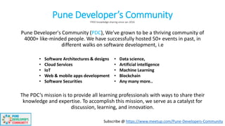 Pune Developer’s CommunityFREE knowledge sharing since Jan 2016
Pune Developer's Community (PDC), We've grown to be a thriving community of
4000+ like-minded people. We have successfully hosted 50+ events in past, in
different walks on software development, i.e
The PDC’s mission is to provide all learning professionals with ways to share their
knowledge and expertise. To accomplish this mission, we serve as a catalyst for
discussion, learning, and innovation.
• Software Architectures & designs
• Cloud Services
• IoT
• Web & mobile apps development
• Software Securities
• Data science,
• Artificial intelligence
• Machine Learning
• Blockchain
• Any many more..
Subscribe @ https://www.meetup.com/Pune-Developers-Community
 
