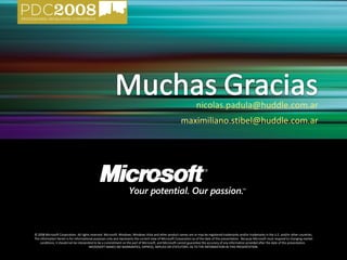 © 2008 Microsoft Corporation. All rights reserved. Microsoft, Windows, Windows Vista and other product names are or may be registered trademarks and/or trademarks in the U.S. and/or other countries. The information herein is for informational purposes only and represents the current view of Microsoft Corporation as of the date of this presentation.  Because Microsoft must respond to changing market conditions, it should not be interpreted to be a commitment on the part of Microsoft, and Microsoft cannot guarantee the accuracy of any information provided after the date of this presentation.  MICROSOFT MAKES NO WARRANTIES, EXPRESS, IMPLIED OR STATUTORY, AS TO THE INFORMATION IN THIS PRESENTATION. [email_address] [email_address] 