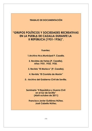 TRABAJO DE DOCUMENTACIÓN




“GRUPOS POLÍTICOS Y SOCIEDADES RECREATIVAS
    EN LA PUEBLA DE CAZALLA DURANTE LA
          II REPÚBLICA (1931-1936)”.


                        Fuentes:

         1.Archivo Hco.Municipal P. Cazalla.

           2. Revistas de Ferias (P. Cazalla),
                Años 1931, 1933, 1935.

          3. Revista “El Morisco” (P. Cazalla).

           4. Revista “El Cronista de Morón”

       5.- Archivo del Gobierno Civil de Sevilla.



        Seminario “II República y Guerra Civil
                en el Sur de Sevilla”
              (Abril-octubre de 2011)

          Francisco Javier Gutiérrez Núñez.
                José Cabello Núñez.




                           − 1−
 