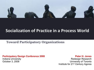 Socialization of Practice in a Process World Toward Participatory Organizations  Peter H. Jones Redesign Research University of Toronto Institute for 21 st  Century Agoras Participatory Design Conference 2008  Indiana University October 3, 2008 