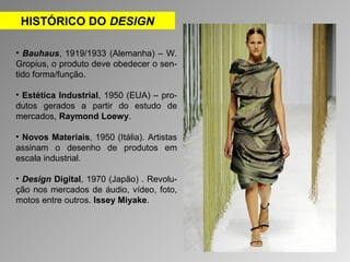 HISTÓRICO DO DESIGN 
• Bauhaus, 1919/1933 (Alemanha) – W. 
Gropius, o produto deve obedecer o sen-tido 
forma/função. 
• Estética Industrial, 1950 (EUA) – pro-dutos 
gerados a partir do estudo de 
mercados, Raymond Loewy. 
• Novos Materiais, 1950 (Itália). Artistas 
assinam o desenho de produtos em 
escala industrial. 
• Design Digital, 1970 (Japão) . Revolu-ção 
nos mercados de áudio, vídeo, foto, 
motos entre outros. Issey Miyake. 
 