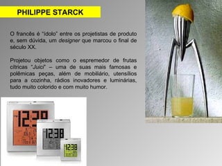 PHILIPPE STARCK 
O francês é “ídolo” entre os projetistas de produto 
e, sem dúvida, um designer que marcou o final de 
século XX. 
Projetou objetos como o espremedor de frutas 
cítricas “Juici” – uma de suas mais famosas e 
polêmicas peças, além de mobiliário, utensílios 
para a cozinha, rádios inovadores e luminárias, 
tudo muito colorido e com muito humor. 
 
