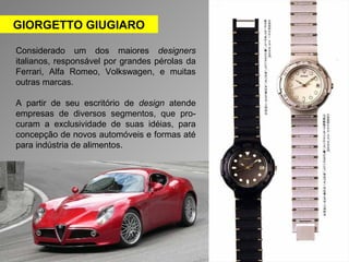 GIORGETTO GIUGIARO 
Considerado um dos maiores designers 
italianos, responsável por grandes pérolas da 
Ferrari, Alfa Romeo, Volkswagen, e muitas 
outras marcas. 
A partir de seu escritório de design atende 
empresas de diversos segmentos, que pro-curam 
a exclusividade de suas idéias, para 
concepção de novos automóveis e formas até 
para indústria de alimentos. 
 